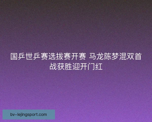 国乒世乒赛选拔赛开赛 马龙陈梦混双首战获胜迎开门红