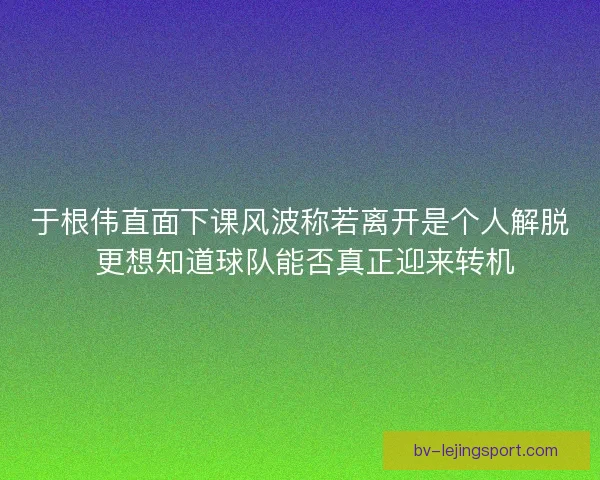 于根伟直面下课风波称若离开是个人解脱 更想知道球队能否真正迎来转机