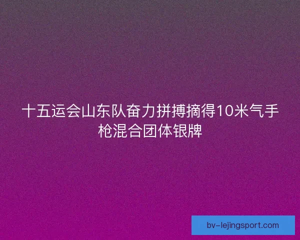 十五运会山东队奋力拼搏摘得10米气手枪混合团体银牌